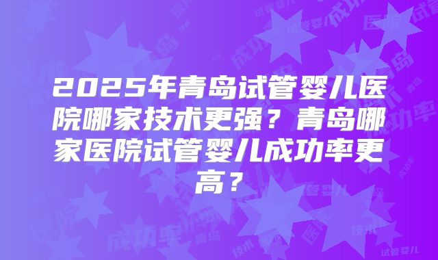 2025年青岛试管婴儿医院哪家技术更强？青岛哪家医院试管婴儿成功率更高？