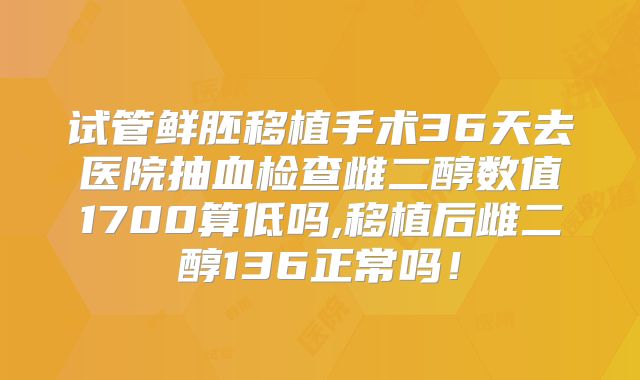 试管鲜胚移植手术36天去医院抽血检查雌二醇数值1700算低吗,移植后雌二醇136正常吗！