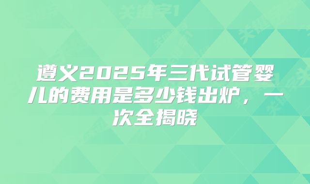 遵义2025年三代试管婴儿的费用是多少钱出炉,一次全揭晓