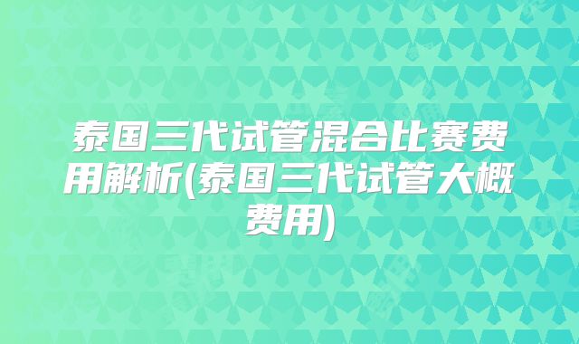 泰国三代试管混合比赛费用解析(泰国三代试管大概费用)