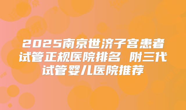 2025南京世济子宫患者试管正规医院排名 附三代试管婴儿医院推荐