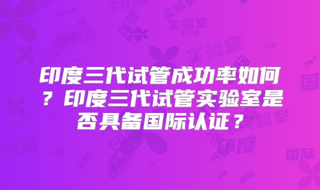 印度三代试管成功率如何？印度三代试管实验室是否具备国际认证？