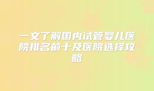 一文了解国内试管婴儿医院排名前十及医院选择攻略