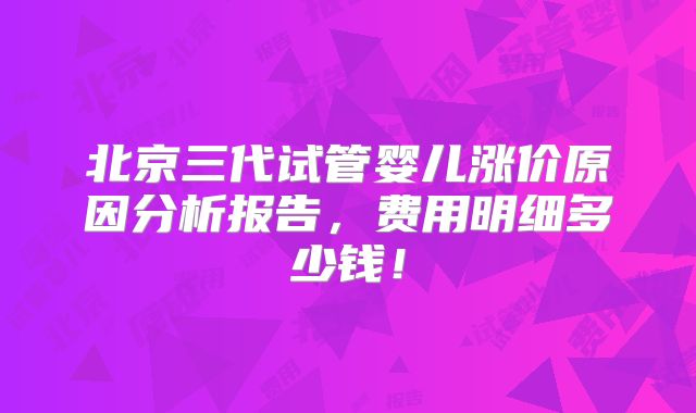 北京三代试管婴儿涨价原因分析报告，费用明细多少钱！