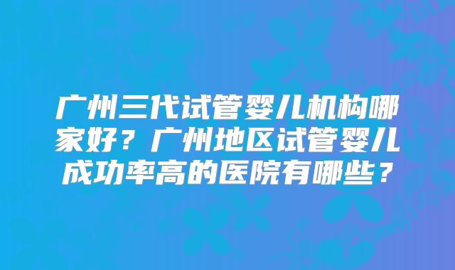 广州三代试管婴儿机构哪家好？广州地区试管婴儿成功率高的医院有哪些？