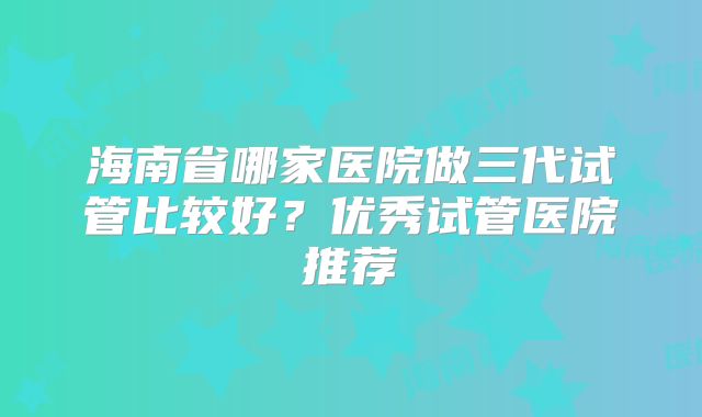 海南省哪家医院做三代试管比较好?优秀试管医院推荐