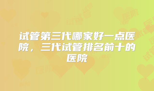 试管第三代哪家好一点医院，三代试管排名前十的医院