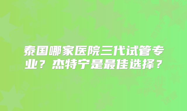 泰国哪家医院三代试管专业？杰特宁是最佳选择？