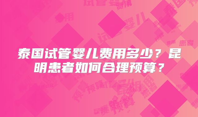 泰国试管婴儿费用多少？昆明患者如何合理预算？