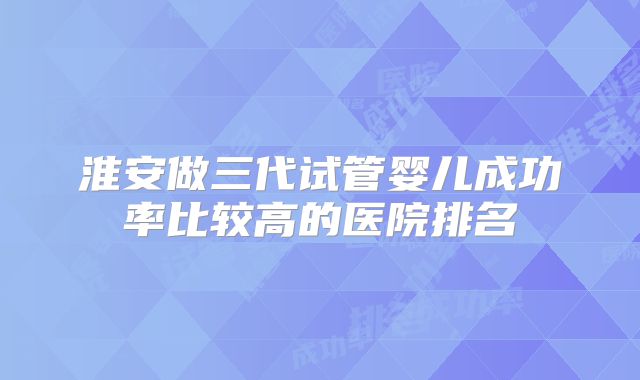 淮安做三代试管婴儿成功率比较高的医院排名