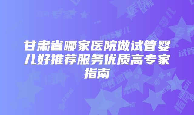 甘肃省哪家医院做试管婴儿好推荐服务优质高专家指南