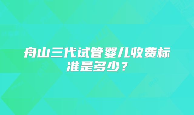 舟山三代试管婴儿收费标准是多少？