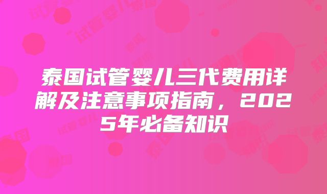 泰国试管婴儿三代费用详解及注意事项指南，2025年必备知识