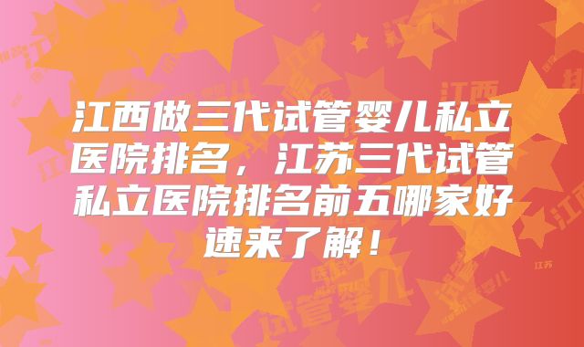 江西做三代试管婴儿私立医院排名，江苏三代试管私立医院排名前五哪家好速来了解！