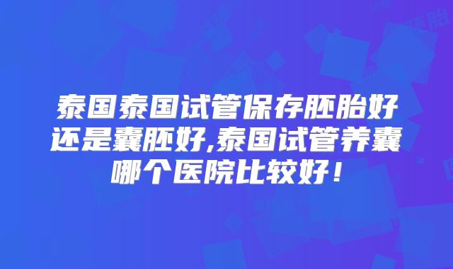 泰国泰国试管保存胚胎好还是囊胚好,泰国试管养囊哪个医院比较好!
