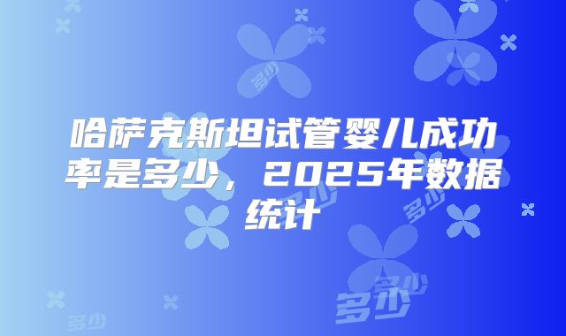 哈萨克斯坦试管婴儿成功率是多少，2025年数据统计