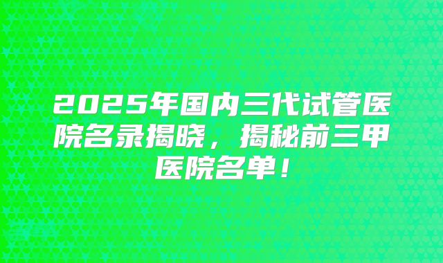2025年国内三代试管医院名录揭晓,揭秘前三甲医院名单!