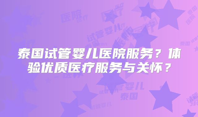 泰国试管婴儿医院服务？体验优质医疗服务与关怀？