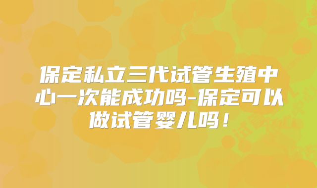 保定私立三代试管生殖中心一次能成功吗-保定可以做试管婴儿吗！