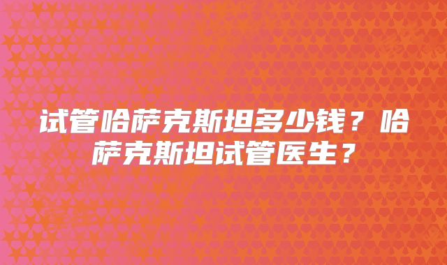 试管哈萨克斯坦多少钱?哈萨克斯坦试管医生?