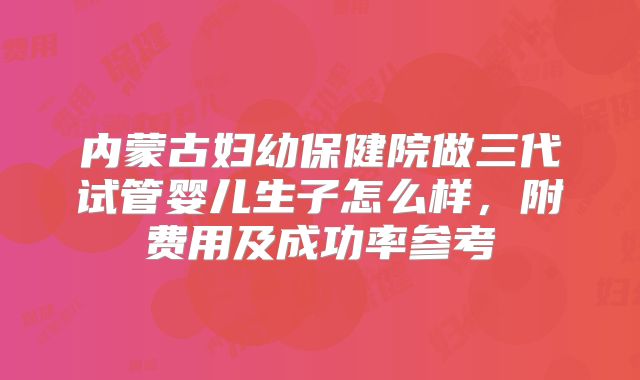 内蒙古妇幼保健院做三代试管婴儿生子怎么样，附费用及成功率参考