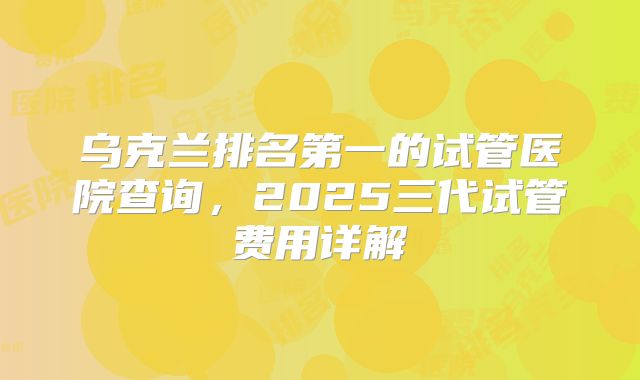 乌克兰排名第一的试管医院查询，2025三代试管费用详解