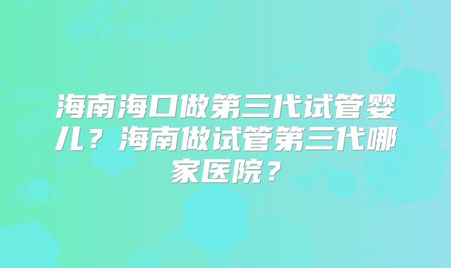 海南海口做第三代试管婴儿？海南做试管第三代哪家医院？