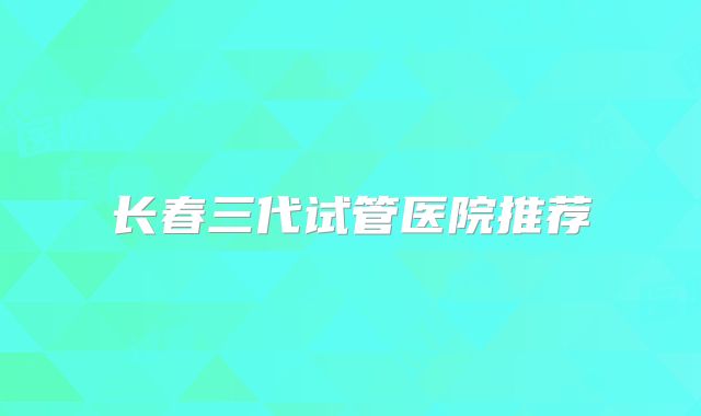 长春三代试管医院推荐