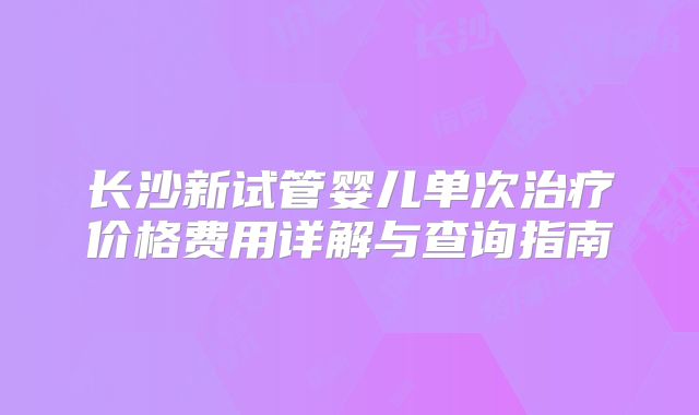 长沙新试管婴儿单次治疗价格费用详解与查询指南