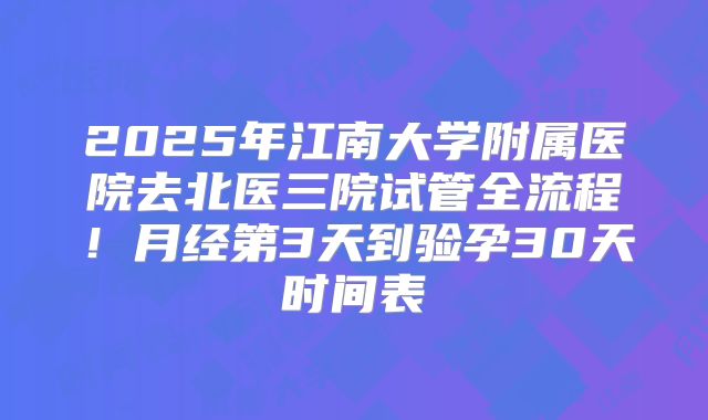 2025年江南大学附属医院去北医三院试管全流程！月经第3天到验孕30天时间表