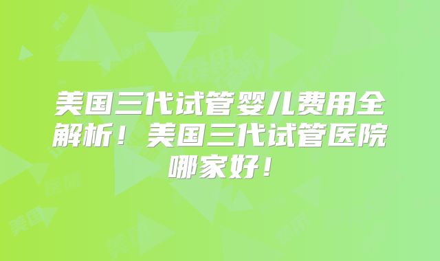 美国三代试管婴儿费用全解析！美国三代试管医院哪家好！