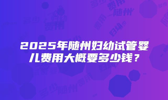 2025年随州妇幼试管婴儿费用大概要多少钱？