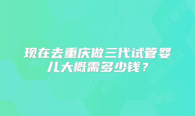 现在去重庆做三代试管婴儿大概需多少钱?