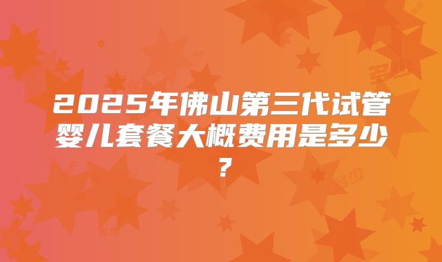 2025年佛山第三代试管婴儿套餐大概费用是多少?