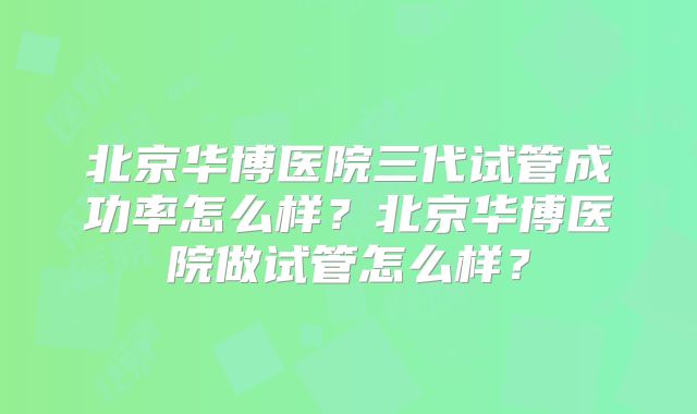北京华博医院三代试管成功率怎么样?北京华博医院做试管怎么样?