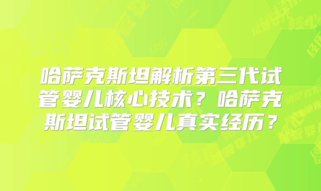 哈萨克斯坦解析第三代试管婴儿核心技术？哈萨克斯坦试管婴儿真实经历？