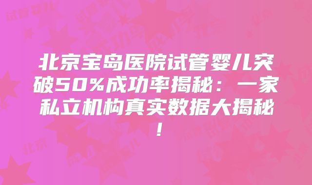 北京宝岛医院试管婴儿突破50%成功率揭秘:一家私立机构真实数据大揭秘!