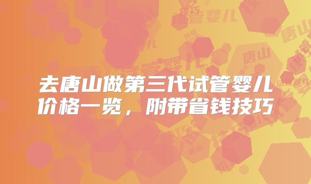 去唐山做第三代试管婴儿价格一览，附带省钱技巧