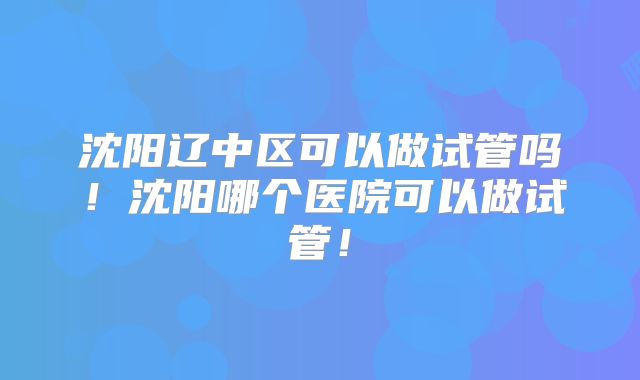 沈阳辽中区可以做试管吗！沈阳哪个医院可以做试管！