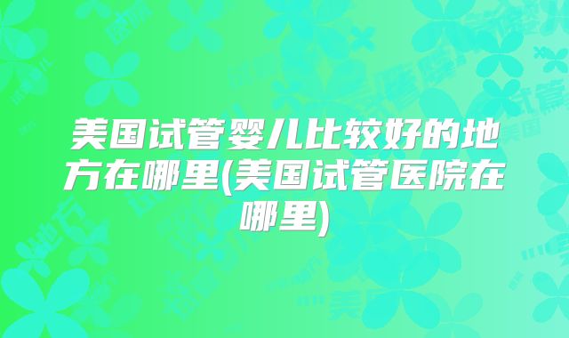 美国试管婴儿比较好的地方在哪里(美国试管医院在哪里)