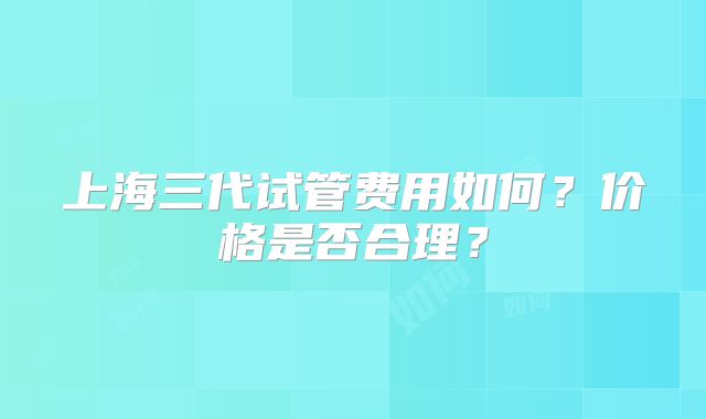 上海三代试管费用如何？价格是否合理？