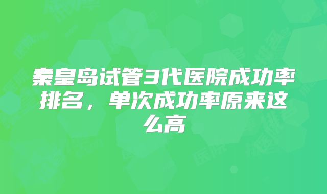 秦皇岛试管3代医院成功率排名,单次成功率原来这么高