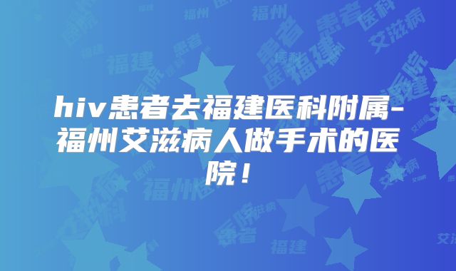 hiv患者去福建医科附属-福州艾滋病人做手术的医院!