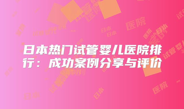 日本热门试管婴儿医院排行：成功案例分享与评价