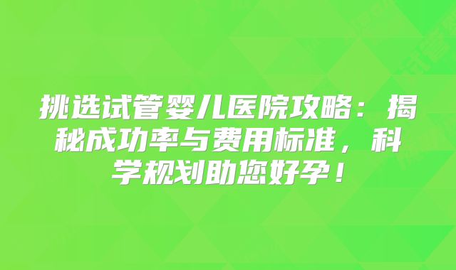 挑选试管婴儿医院攻略：揭秘成功率与费用标准，科学规划助您好孕！