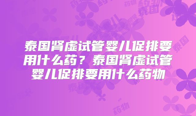 泰国肾虚试管婴儿促排要用什么药？泰国肾虚试管婴儿促排要用什么药物