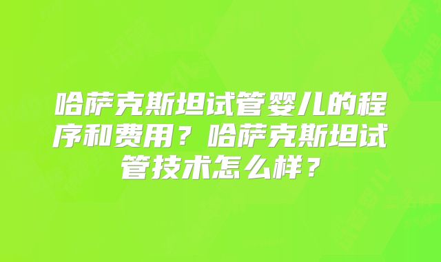 哈萨克斯坦试管婴儿的程序和费用？哈萨克斯坦试管技术怎么样？