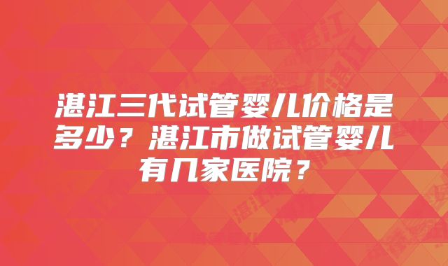 湛江三代试管婴儿价格是多少？湛江市做试管婴儿有几家医院？