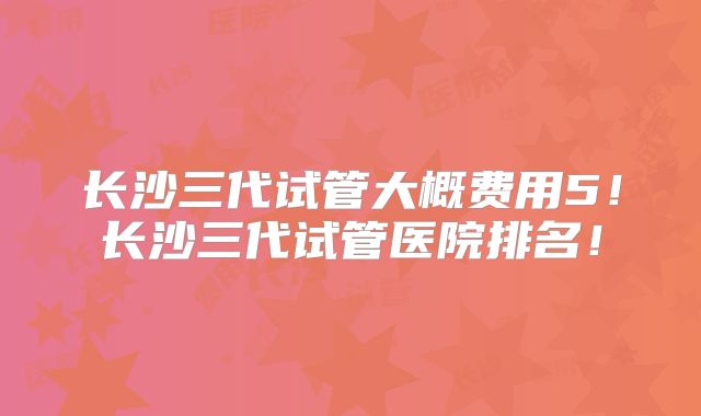 长沙三代试管大概费用5！长沙三代试管医院排名！