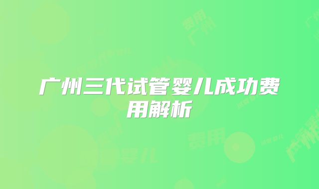 广州三代试管婴儿成功费用解析